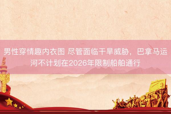 男性穿情趣内衣图 尽管面临干旱威胁，巴拿马运河不计划在2026年限制船舶通行