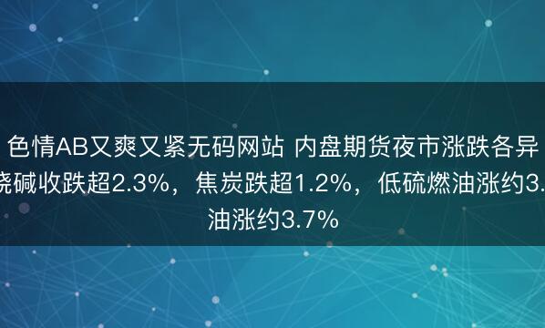 色情AB又爽又紧无码网站 内盘期货夜市涨跌各异，烧碱收跌超2.3%，焦炭跌超1.2%，低硫燃油涨约3.7%