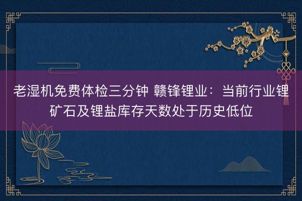老湿机免费体检三分钟 赣锋锂业：当前行业锂矿石及锂盐库存天数处于历史低位