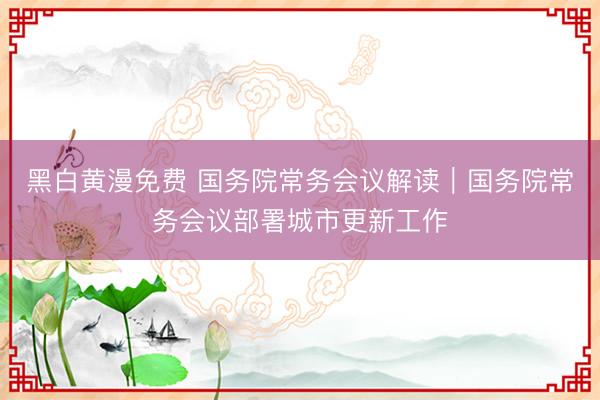 黑白黄漫免费 国务院常务会议解读｜国务院常务会议部署城市更新工作