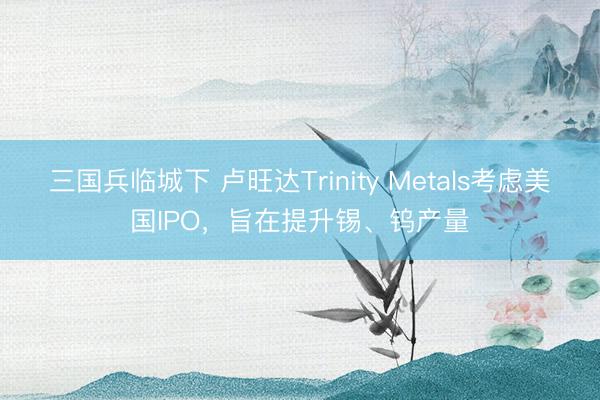 三国兵临城下 卢旺达Trinity Metals考虑美国IPO，旨在提升锡、钨产量