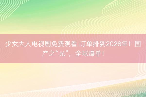少女大人电视剧免费观看 订单排到2028年！国产之“光”，全球爆单！