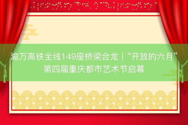 渝万高铁全线149座桥梁合龙｜“开放的六月”第四届重庆都市艺术节启幕