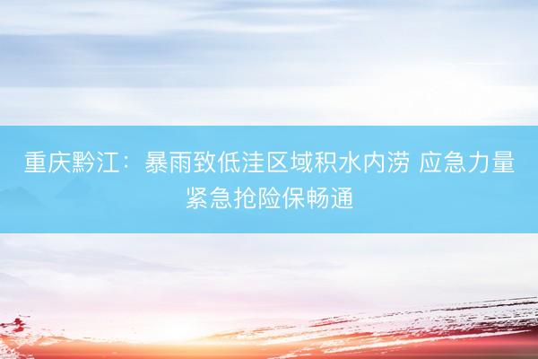 重庆黔江：暴雨致低洼区域积水内涝 应急力量紧急抢险保畅通