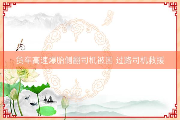 货车高速爆胎侧翻司机被困 过路司机救援