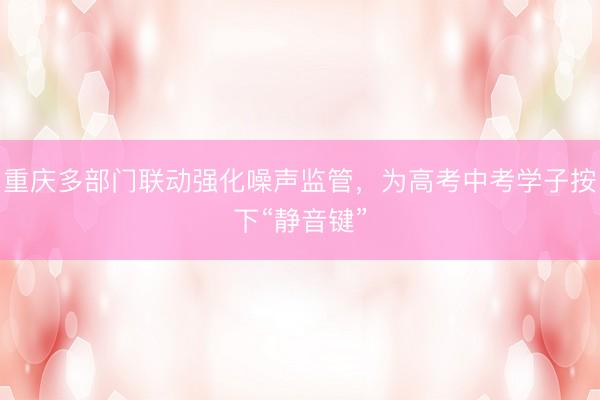 重庆多部门联动强化噪声监管,为高考中考学子按下“静音键”