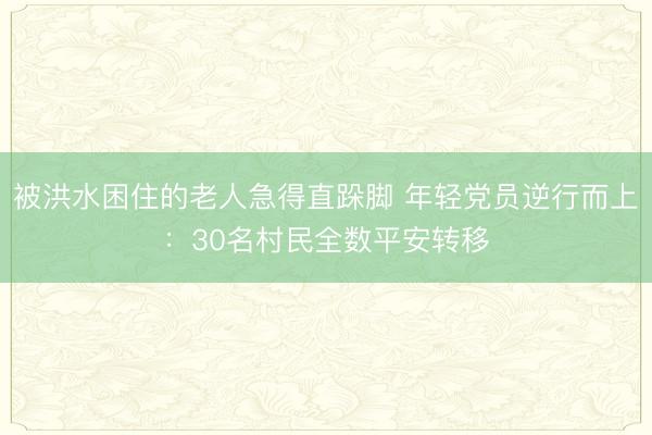 被洪水困住的老人急得直跺脚 年轻党员逆行而上：30名村民全数平安转移