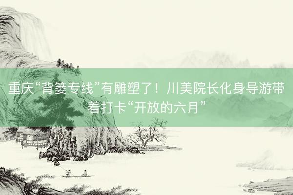 重庆“背篓专线”有雕塑了!川美院长化身导游带着打卡“开放的六月”
