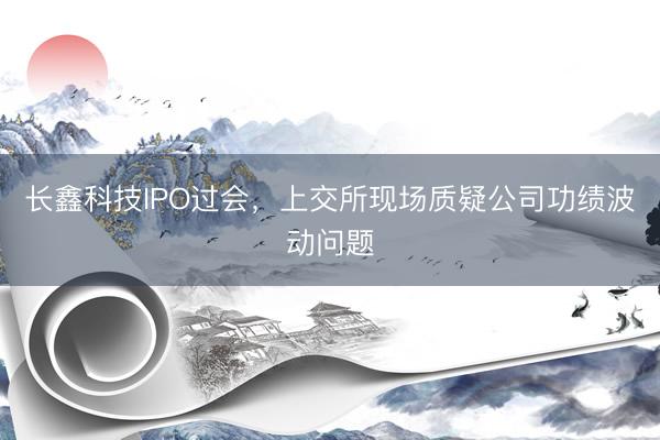 长鑫科技IPO过会，上交所现场质疑公司功绩波动问题