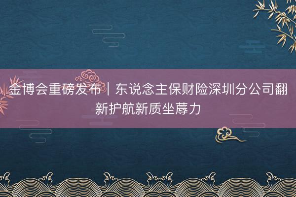 金博会重磅发布｜东说念主保财险深圳分公司翻新护航新质坐蓐力