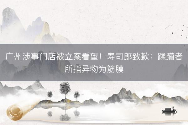 广州涉事门店被立案看望！寿司郎致歉：蹂躏者所指异物为筋膜