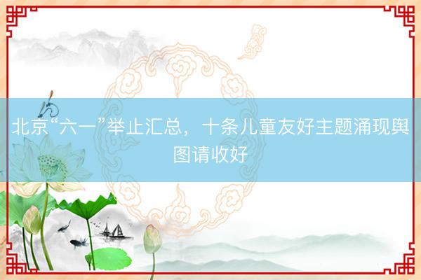 北京“六一”举止汇总，十条儿童友好主题涌现舆图请收好