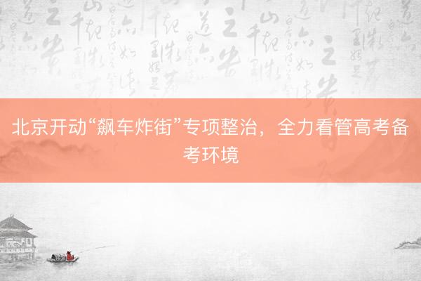 北京开动“飙车炸街”专项整治，全力看管高考备考环境