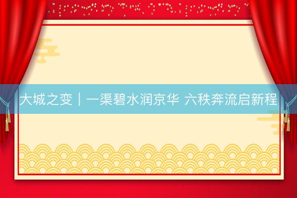 大城之变｜一渠碧水润京华 六秩奔流启新程