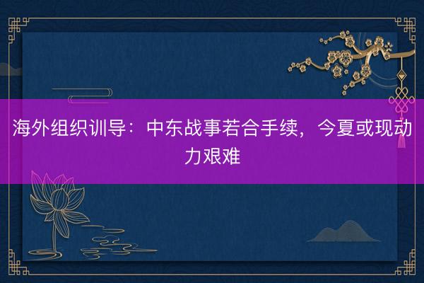 海外组织训导：中东战事若合手续，今夏或现动力艰难