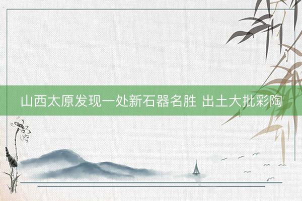 山西太原发现一处新石器名胜 出土大批彩陶