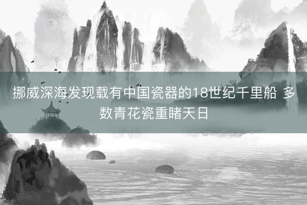 挪威深海发现载有中国瓷器的18世纪千里船 多数青花瓷重睹天日