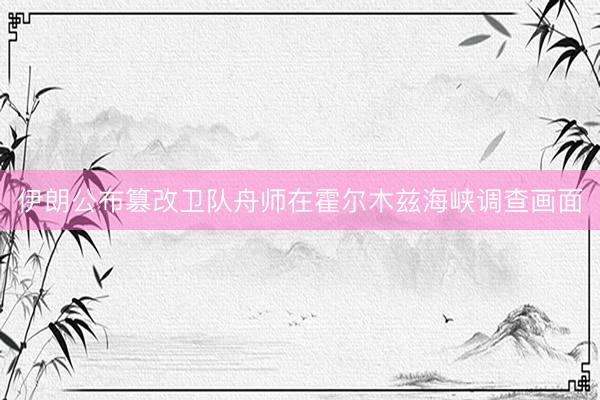 伊朗公布篡改卫队舟师在霍尔木兹海峡调查画面