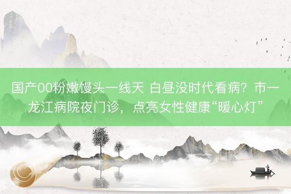 国产00粉嫩馒头一线天 白昼没时代看病？市一龙江病院夜门诊，点亮女性健康“暖心灯”