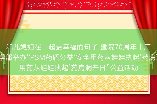 和儿媳妇在一起最幸福的句子 建院70周年丨广东医东莞一院药学部举办“PSM药盾公益‘安全用药从娃娃执起’药房洞开日”公益活动