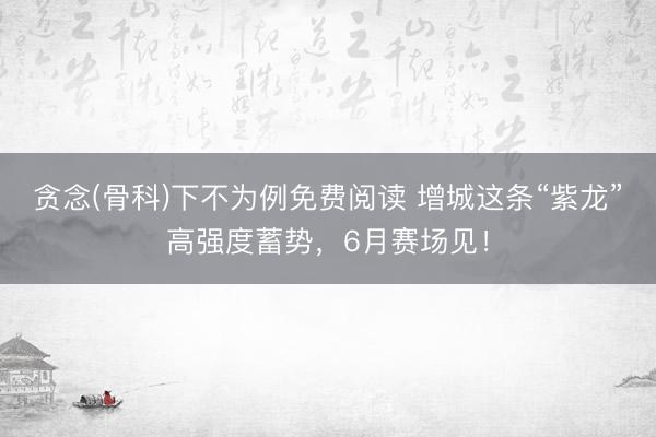 贪念(骨科)下不为例免费阅读 增城这条“紫龙”高强度蓄势，6月赛场见！