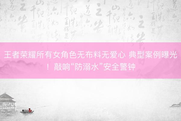 王者荣耀所有女角色无布料无爱心 典型案例曝光！敲响“防溺水”安全警钟