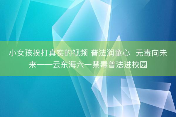 小女孩挨打真实的视频 普法润童心  无毒向未来——云东海六一禁毒普法进校园