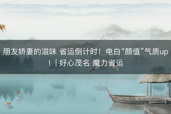 朋友娇妻的滋味 省运倒计时！电白“颜值”气质up！| 好心茂名 魔力省运
