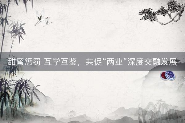 甜蜜惩罚 互学互鉴，共促“两业”深度交融发展