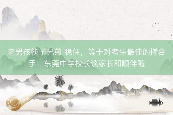 老男孩筷子兄弟 稳住，等于对考生最佳的撑合手！东莞中学校长谈家长和顺伴随