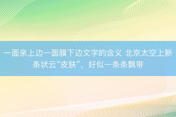 一面亲上边一面膜下边文字的含义 北京太空上新条状云“皮肤”，好似一条条飘带