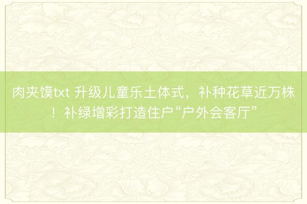 肉夹馍txt 升级儿童乐土体式，补种花草近万株！补绿增彩打造住户“户外会客厅”