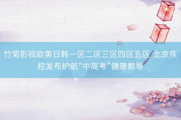 竹菊影视欧美日韩一区二区三区四区五区 北京疾控发布护航“中高考”健康教导