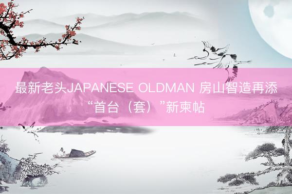 最新老头JAPANESE OLDMAN 房山智造再添“首台（套）”新柬帖
