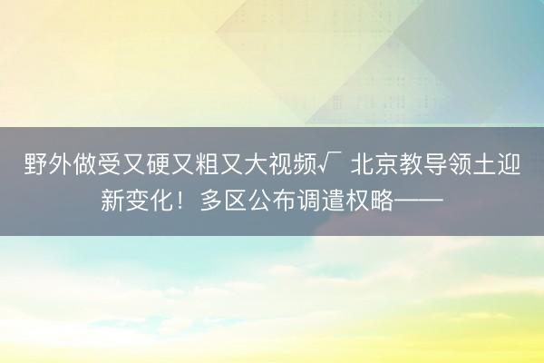 野外做受又硬又粗又大视频√ 北京教导领土迎新变化！多区公布调遣权略——