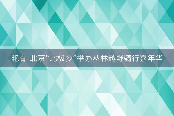 艳骨 北京“北极乡”举办丛林越野骑行嘉年华