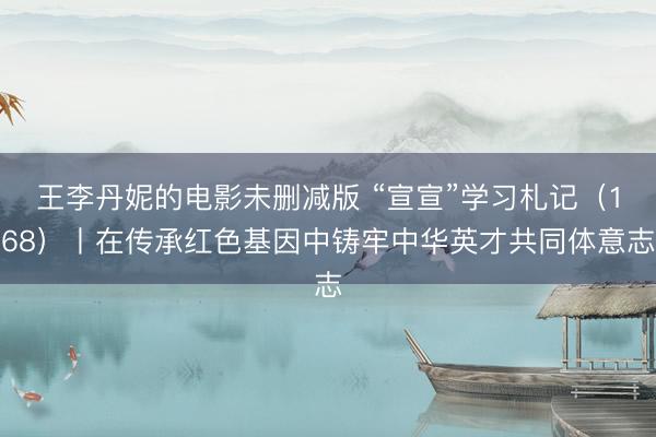 王李丹妮的电影未删减版 “宣宣”学习札记（168）丨在传承红色基因中铸牢中华英才共同体意志