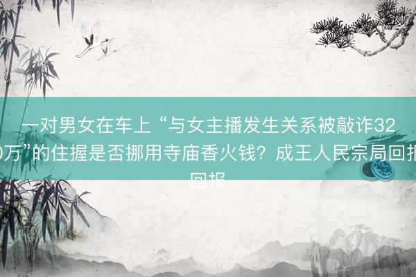 一对男女在车上 “与女主播发生关系被敲诈320万”的住握是否挪用寺庙香火钱？成王人民宗局回报
