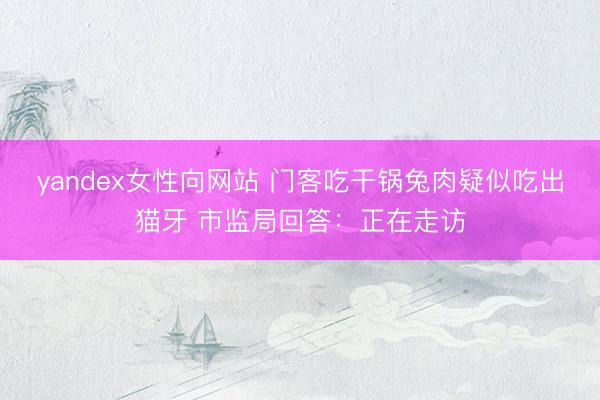 yandex女性向网站 门客吃干锅兔肉疑似吃出猫牙 市监局回答：正在走访