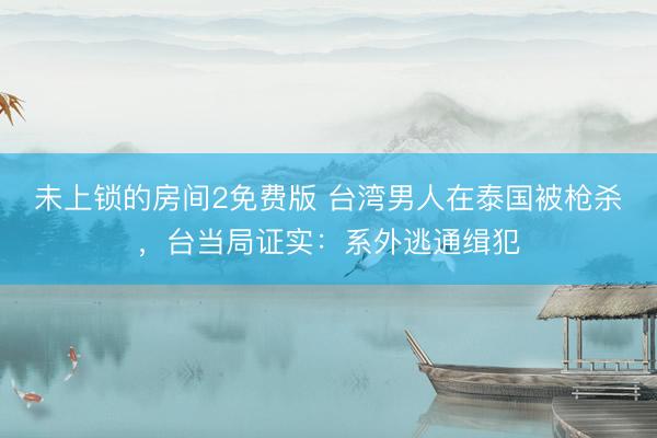 未上锁的房间2免费版 台湾男人在泰国被枪杀，台当局证实：系外逃通缉犯