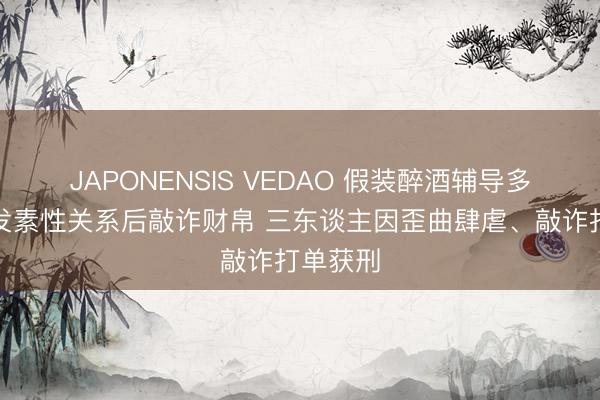 JAPONENSIS VEDAO 假装醉酒辅导多名须眉发素性关系后敲诈财帛 三东谈主因歪曲肆虐、敲诈打单获刑