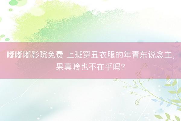 嘟嘟嘟影院免费 上班穿丑衣服的年青东说念主，果真啥也不在乎吗？