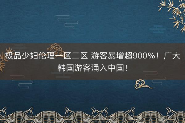 极品少妇伦理一区二区 游客暴增超900%！广大韩国游客涌入中国！