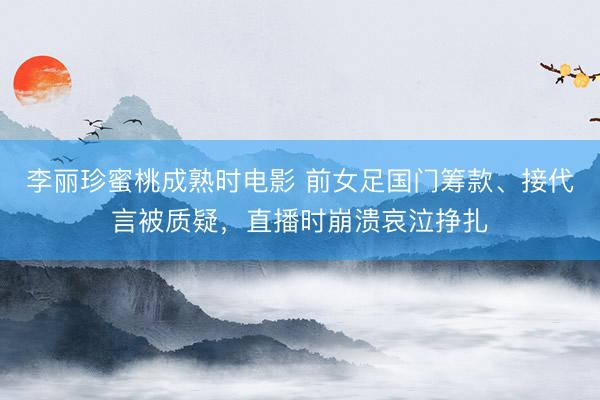 李丽珍蜜桃成熟时电影 前女足国门筹款、接代言被质疑，直播时崩溃哀泣挣扎