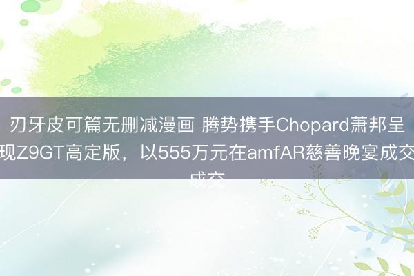 刃牙皮可篇无删减漫画 腾势携手Chopard萧邦呈现Z9GT高定版，以555万元在amfAR慈善晚宴成交