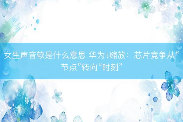 女生声音软是什么意思 华为τ缩放：芯片竞争从“节点”转向“时刻”