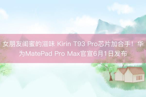 女朋友闺蜜的滋味 Kirin T93 Pro芯片加合手！华为MatePad Pro Max官宣6月1日发布