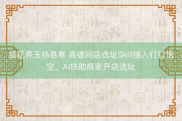 插花弄玉杨易寒 高德问店选址Skill接入钉钉悟空，AI扶助商家开店选址
