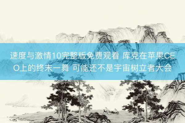 速度与激情10完整版免费观看 库克在苹果CEO上的终末一舞 可能还不是宇宙树立者大会