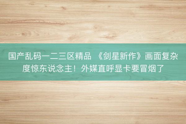 国产乱码一二三区精品 《剑星新作》画面复杂度惊东说念主！外媒直呼显卡要冒烟了